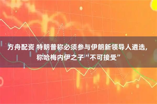 方舟配资 特朗普称必须参与伊朗新领导人遴选, 称哈梅内伊之子“不可接受”
