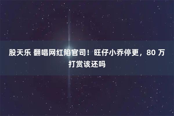 股天乐 翻唱网红陷官司！旺仔小乔停更，80 万打赏该还吗
