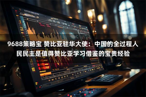 9688策略宝 赞比亚驻华大使：中国的全过程人民民主是值得赞比亚学习借鉴的宝贵经验