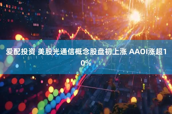 爱配投资 美股光通信概念股盘初上涨 AAOI涨超10%