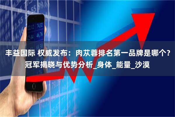 丰益国际 权威发布：肉苁蓉排名第一品牌是哪个？冠军揭晓与优势分析_身体_能量_沙漠