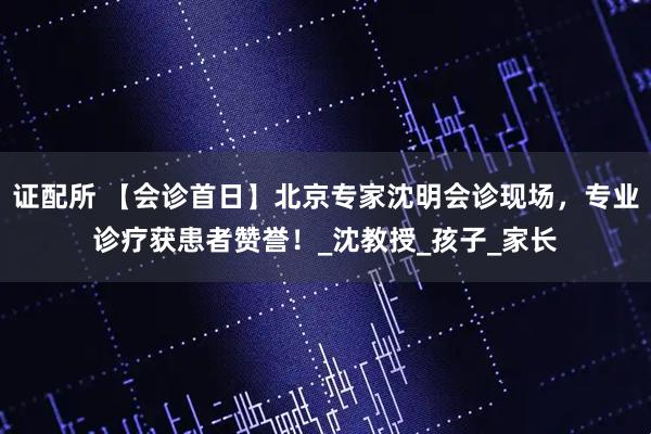 证配所 【会诊首日】北京专家沈明会诊现场，专业诊疗获患者赞誉！_沈教授_孩子_家长