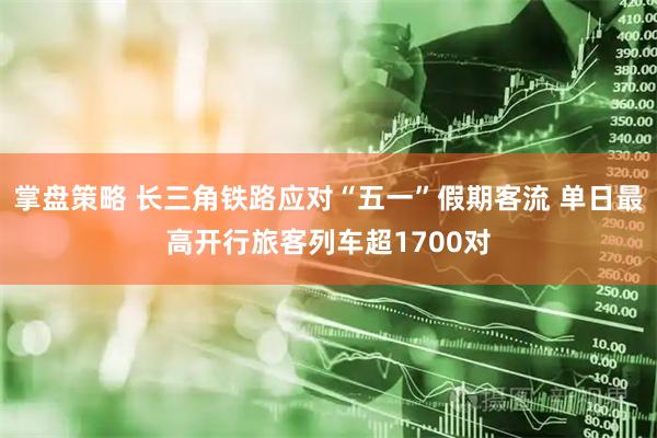掌盘策略 长三角铁路应对“五一”假期客流 单日最高开行旅客列车超1700对