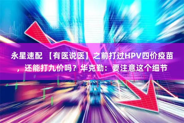 永星速配 【有医说医】之前打过HPV四价疫苗，还能打九价吗？华克勤：要注意这个细节