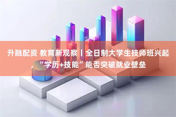 升融配资 教育新观察丨全日制大学生技师班兴起，“学历+技能”能否突破就业壁垒