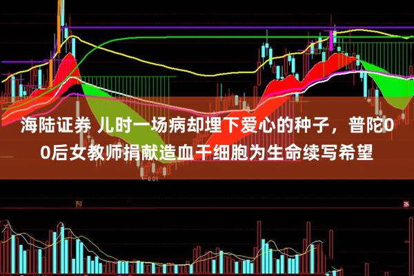 海陆证券 儿时一场病却埋下爱心的种子，普陀00后女教师捐献造血干细胞为生命续写希望