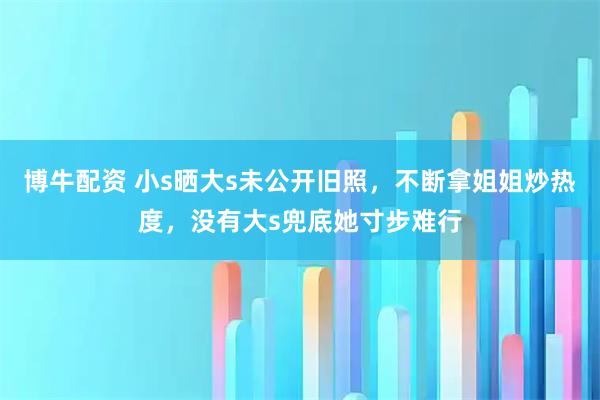 博牛配资 小s晒大s未公开旧照，不断拿姐姐炒热度，没有大s兜底她寸步难行