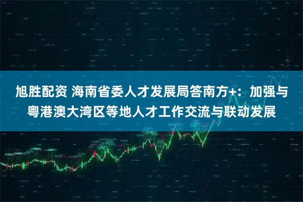 旭胜配资 海南省委人才发展局答南方+：加强与粤港澳大湾区等地人才工作交流与联动发展