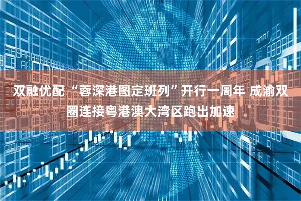 双融优配 “蓉深港图定班列”开行一周年 成渝双圈连接粤港澳大湾区跑出加速