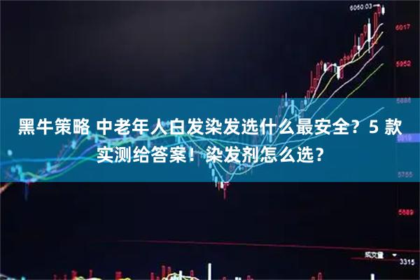 黑牛策略 中老年人白发染发选什么最安全？5 款实测给答案！染发剂怎么选？