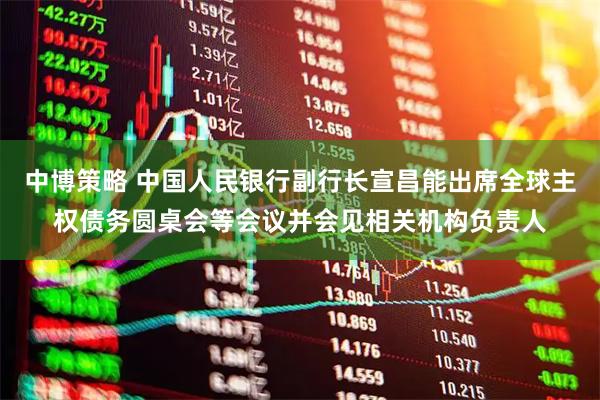 中博策略 中国人民银行副行长宣昌能出席全球主权债务圆桌会等会议并会见相关机构负责人