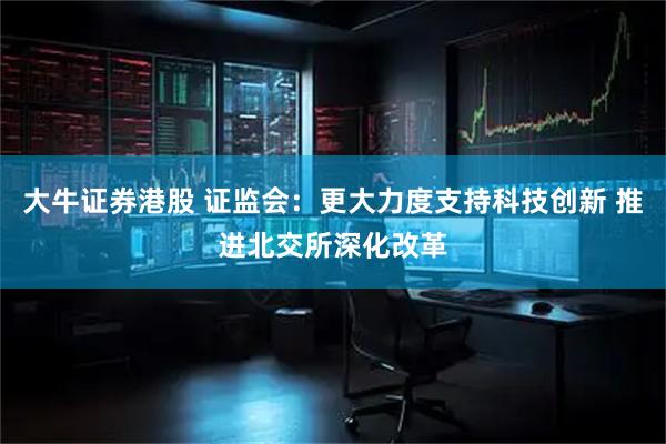 大牛证券港股 证监会：更大力度支持科技创新 推进北交所深化改革