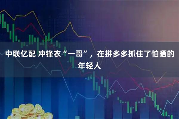 中联亿配 冲锋衣“一哥”，在拼多多抓住了怕晒的年轻人