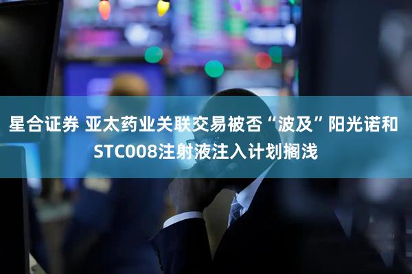 星合证券 亚太药业关联交易被否“波及”阳光诺和 STC008注射液注入计划搁浅